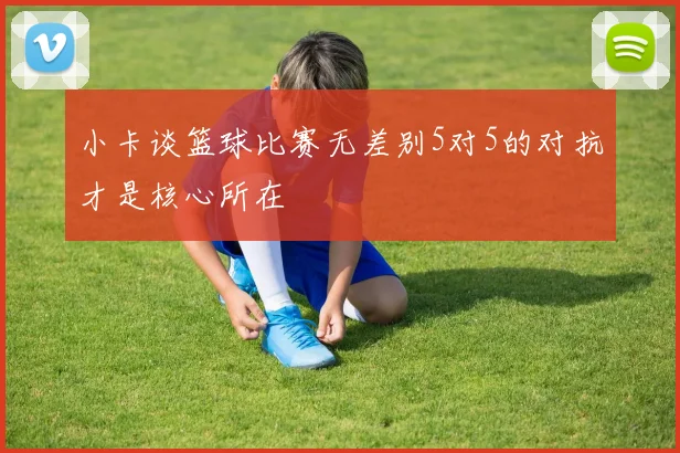 小卡谈篮球比赛无差别5对5的对抗才是核心所在