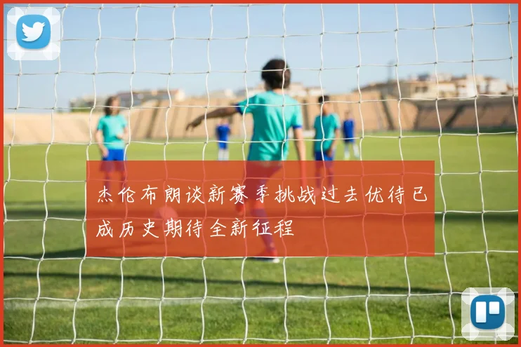 杰伦布朗谈新赛季挑战过去优待已成历史期待全新征程