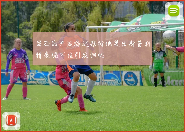 昌西离开后球迷期待他复出斯普利特表现不佳引发担忧