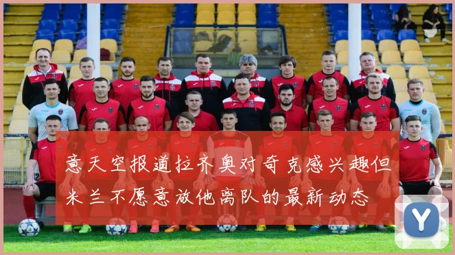 意天空报道拉齐奥对奇克感兴趣但米兰不愿意放他离队的最新动态