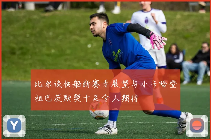 比尔谈快船新赛季展望与小卡哈登祖巴茨默契十足令人期待