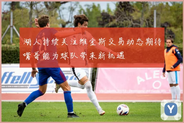 湖人持续关注维金斯交易动态期待嘴哥能为球队带来新机遇