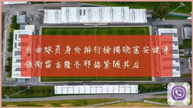 自由球员身价排行榜揭晓富安健洋领衔雷吉隆齐耶赫紧随其后