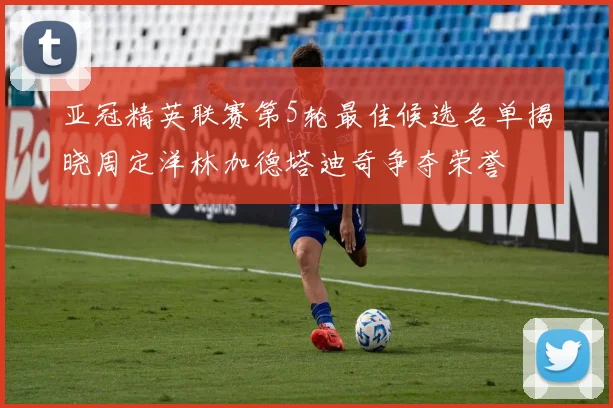 亚冠精英联赛第5轮最佳候选名单揭晓周定洋林加德塔迪奇争夺荣誉