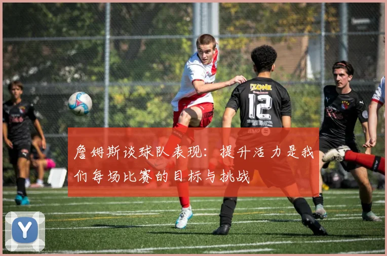 詹姆斯谈球队表现：提升活力是我们每场比赛的目标与挑战