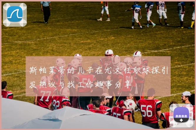 斯帕莱蒂的儿子在尤文任职球探引发热议与找工作趣事分享
