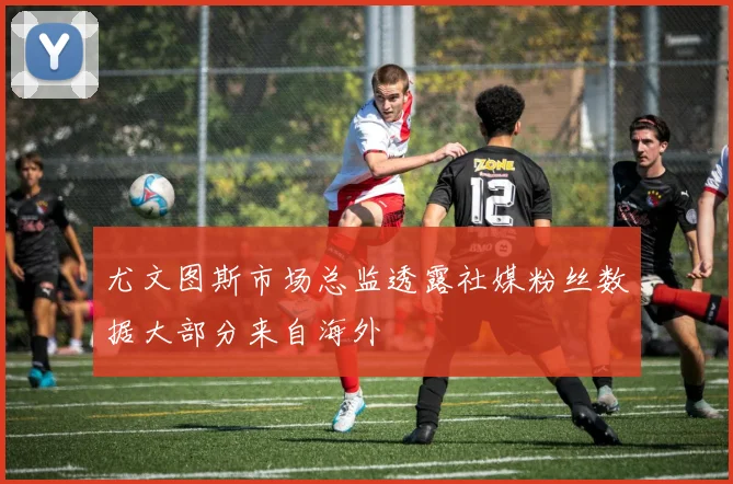 尤文图斯市场总监透露社媒粉丝数据大部分来自海外