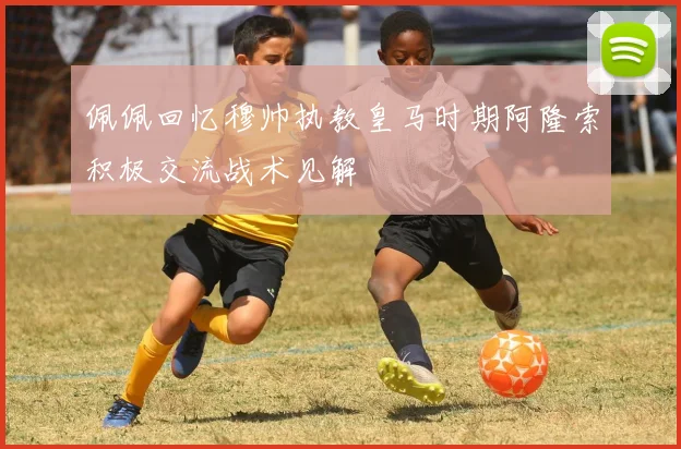 佩佩回忆穆帅执教皇马时期阿隆索积极交流战术见解