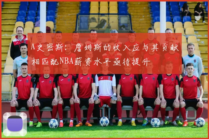 A史密斯：詹姆斯的收入应与其贡献相匹配NBA薪资水平亟待提升