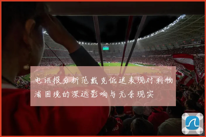 电讯报分析范戴克低迷表现对利物浦困境的深远影响与无奈现实