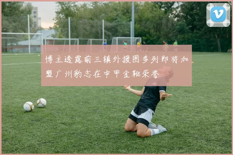 博主透露前三镇外援图多列即将加盟广州豹志在中甲金靴荣誉