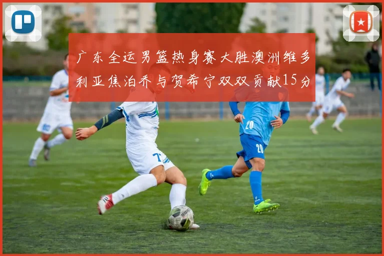 广东全运男篮热身赛大胜澳洲维多利亚焦泊乔与贺希宁双双贡献15分表现出色