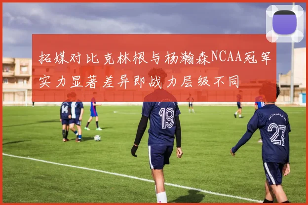 拓媒对比克林根与杨瀚森NCAA冠军实力显著差异即战力层级不同