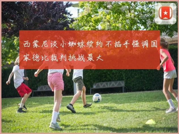 西蒙尼谈小蜘蛛续约不插手强调国家德比裁判挑战最大