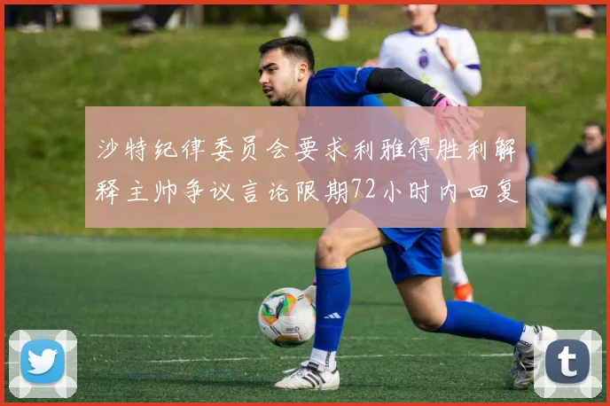 沙特纪律委员会要求利雅得胜利解释主帅争议言论限期72小时内回复