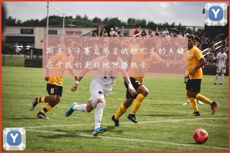 斯卡马卡赛后感言战胜尤文的关键在于我们更好地把握机会