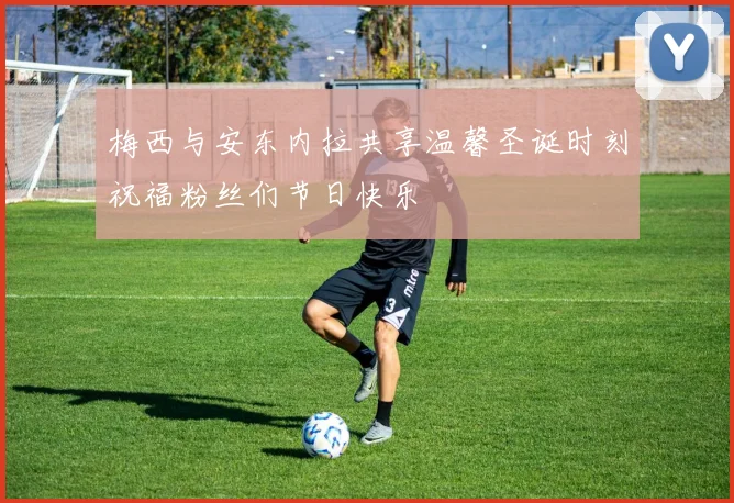 梅西与安东内拉共享温馨圣诞时刻祝福粉丝们节日快乐