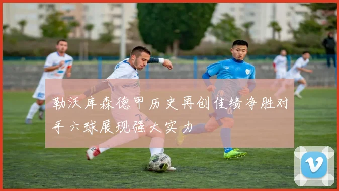 勒沃库森德甲历史再创佳绩净胜对手六球展现强大实力